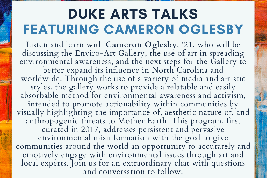 Listen and learn with Cameron Oglesby, &#39;21, who will be discussing the Enviro-Art Gallery, the use of art in spreading environmental awareness, and the next steps for the Gallery to better expand its influence in North Carolina and worldwide. Through the use of a variety of media and artistic styles, the gallery works to provide a relatable and easily absorbable method for environmental awareness and activism, intended to promote actionability within communities by visually highlighting the importance of, aesthetic nature of, and anthropogenic threats to Mother Earth. This program, first curated in 2017, addresses persistent and pervasive environmental misinformation with the goal to give communities around the world an opportunity to accurately and emotively engage with environmental issues through art and local experts. Join us for an extraordinary chat with questions and conversation to follow.